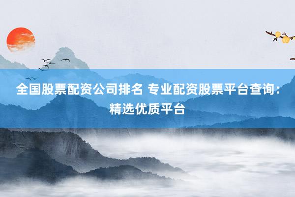 全国股票配资公司排名 专业配资股票平台查询：精选优质平台