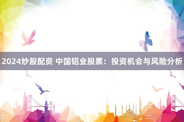 2024炒股配资 中国铝业股票：投资机会与风险分析