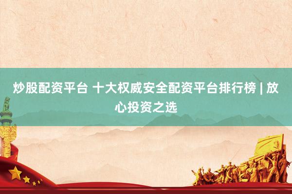 炒股配资平台 十大权威安全配资平台排行榜 | 放心投资之选