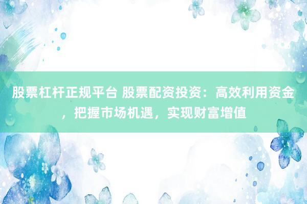 股票杠杆正规平台 股票配资投资：高效利用资金，把握市场机遇，实现财富增值