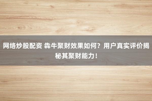 网络炒股配资 犇牛聚财效果如何？用户真实评价揭秘其聚财能力！