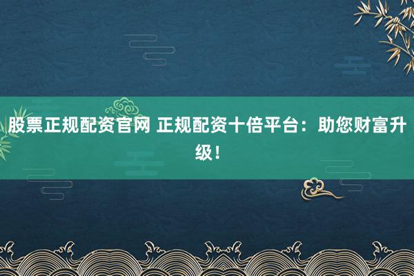 股票正规配资官网 正规配资十倍平台：助您财富升级！