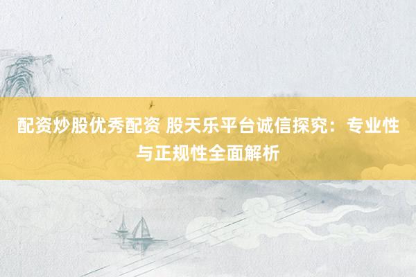 配资炒股优秀配资 股天乐平台诚信探究：专业性与正规性全面解析