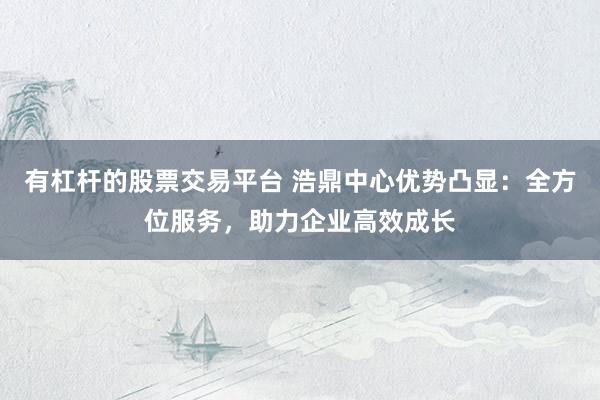 有杠杆的股票交易平台 浩鼎中心优势凸显：全方位服务，助力企业高效成长