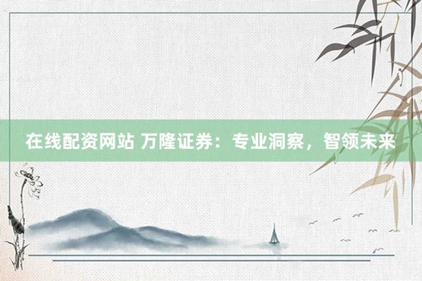 在线配资网站 万隆证券:专业洞察,智领未来