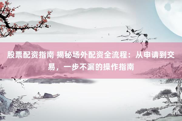 股票配资指南 揭秘场外配资全流程:从申请到交易,一步不漏的操作指南
