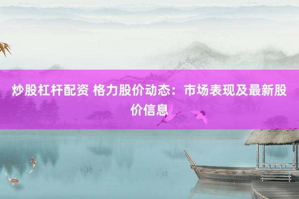 炒股杠杆配资 格力股价动态：市场表现及最新股价信息