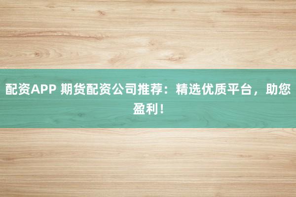 配资APP 期货配资公司推荐：精选优质平台，助您盈利！