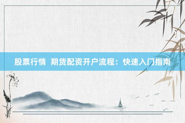 股票行情  期货配资开户流程：快速入门指南
