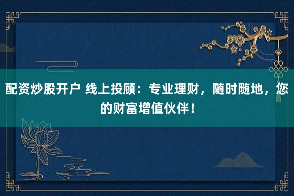 配资炒股开户 线上投顾：专业理财，随时随地，您的财富增值伙伴！