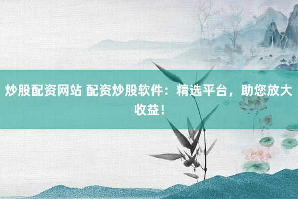 炒股配资网站 配资炒股软件：精选平台，助您放大收益！