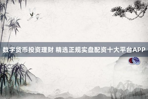 数字货币投资理财 精选正规实盘配资十大平台APP