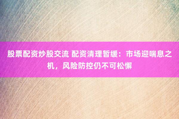 股票配资炒股交流 配资清理暂缓:市场迎喘息之机,风险防控仍不可松懈