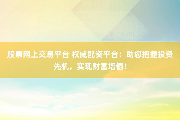 股票网上交易平台 权威配资平台：助您把握投资先机，实现财富增值！