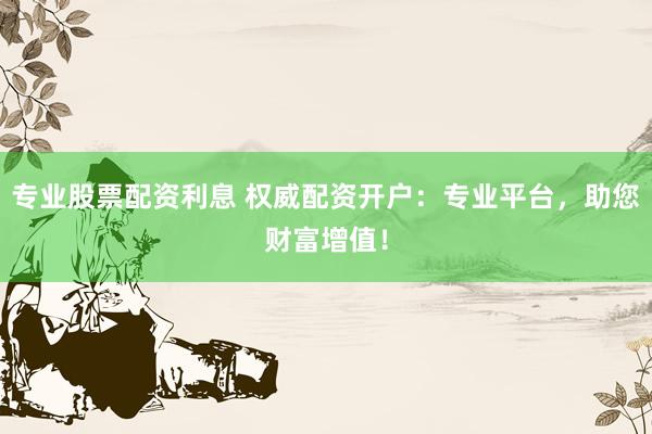 专业股票配资利息 权威配资开户：专业平台，助您财富增值！