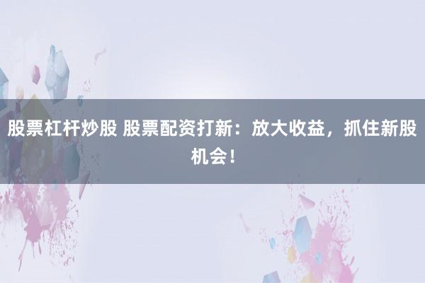 股票杠杆炒股 股票配资打新：放大收益，抓住新股机会！