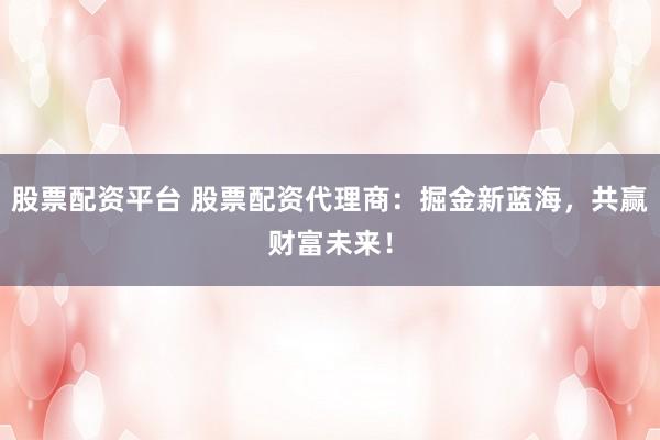 股票配资平台 股票配资代理商：掘金新蓝海，共赢财富未来！