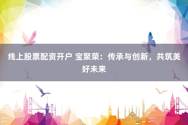 线上股票配资开户 宝聚荣：传承与创新，共筑美好未来