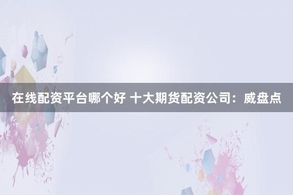 在线配资平台哪个好 十大期货配资公司：威盘点