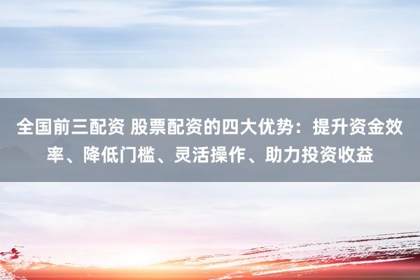 全国前三配资 股票配资的四大优势：提升资金效率、降低门槛、灵活操作、助力投资收益