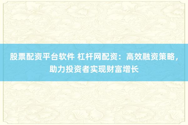 股票配资平台软件 杠杆网配资：高效融资策略，助力投资者实现财富增长