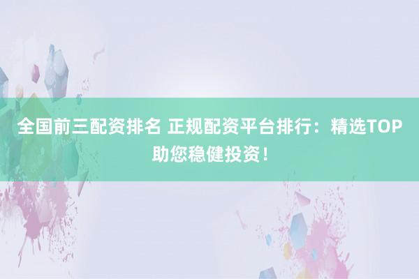 全国前三配资排名 正规配资平台排行：精选TOP助您稳健投资！