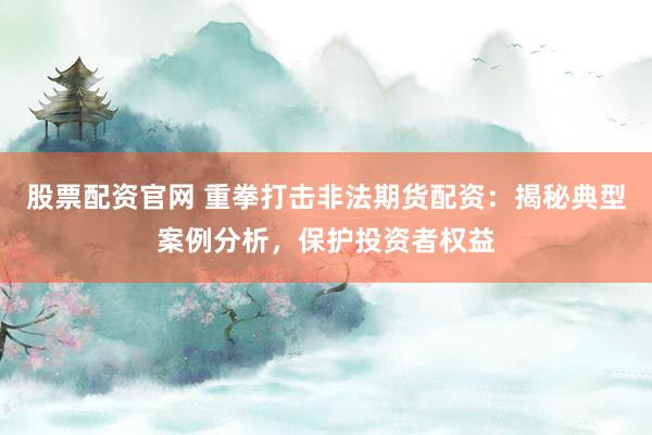股票配资官网 重拳打击非法期货配资：揭秘典型案例分析，保护投资者权益