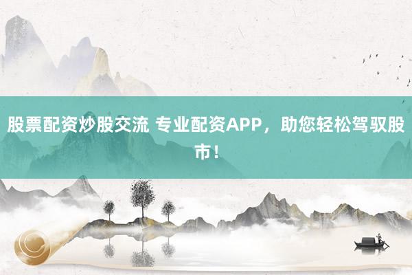 股票配资炒股交流 专业配资APP，助您轻松驾驭股市！