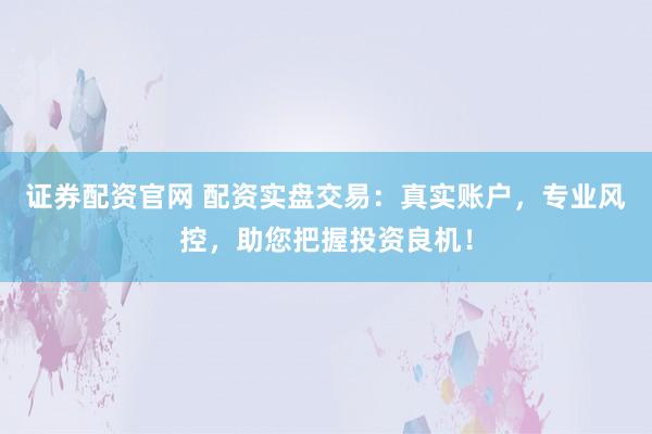 证券配资官网 配资实盘交易：真实账户，专业风控，助您把握投资良机！