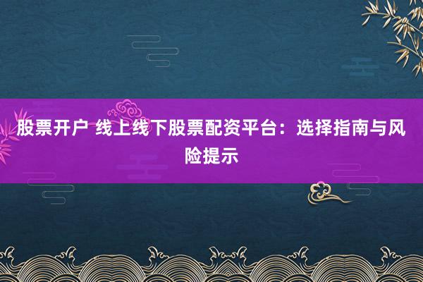 股票开户 线上线下股票配资平台：选择指南与风险提示
