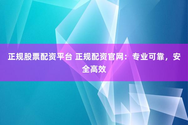 正规股票配资平台 正规配资官网：专业可靠，安全高效