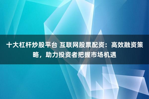 十大杠杆炒股平台 互联网股票配资：高效融资策略，助力投资者把握市场机遇