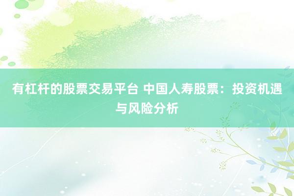 有杠杆的股票交易平台 中国人寿股票：投资机遇与风险分析