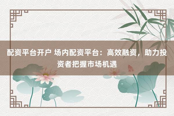 配资平台开户 场内配资平台：高效融资，助力投资者把握市场机遇
