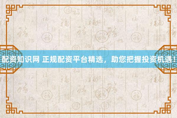 配资知识网 正规配资平台精选，助您把握投资机遇！
