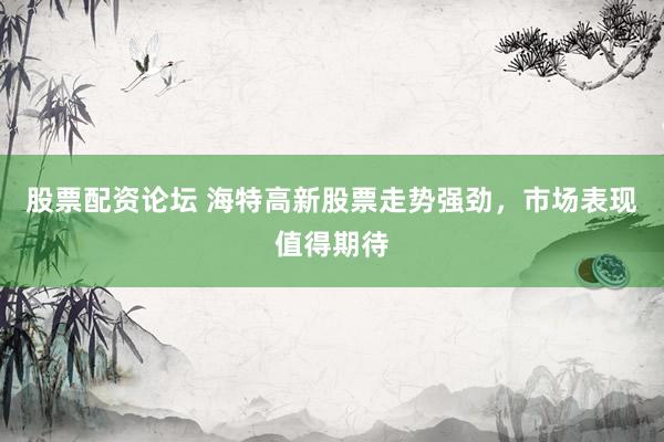 股票配资论坛 海特高新股票走势强劲，市场表现值得期待