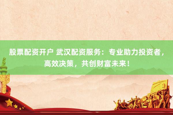 股票配资开户 武汉配资服务：专业助力投资者，高效决策，共创财富未来！