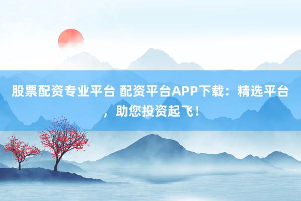股票配资专业平台 配资平台APP下载：精选平台，助您投资起飞！