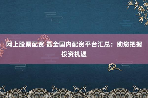 网上股票配资 最全国内配资平台汇总：助您把握投资机遇