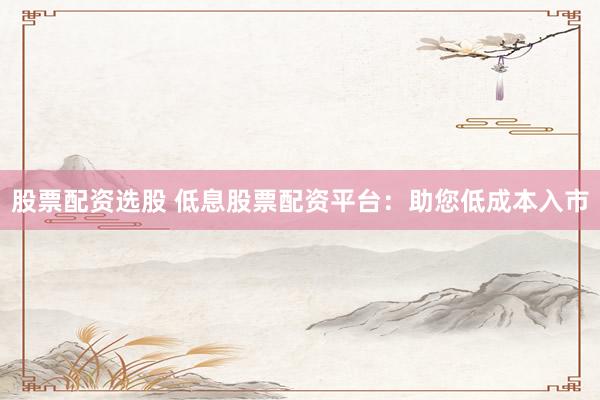 股票配资选股 低息股票配资平台：助您低成本入市