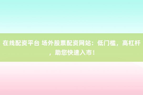 在线配资平台 场外股票配资网站：低门槛，高杠杆，助您快速入市！