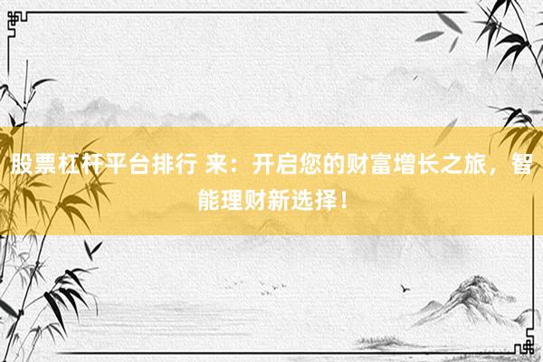 股票杠杆平台排行 来：开启您的财富增长之旅，智能理财新选择！